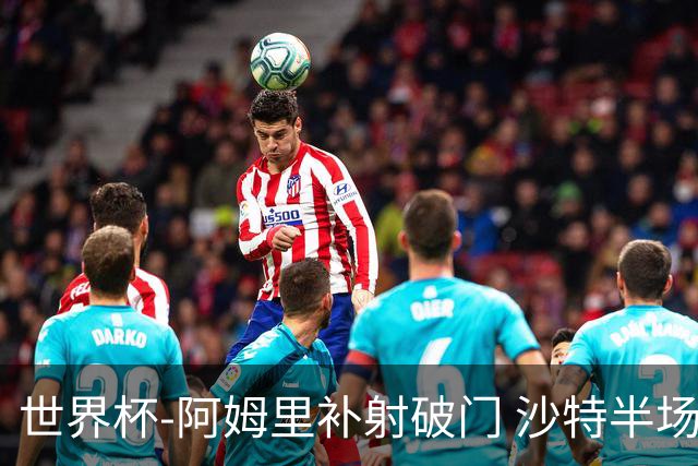 世界杯-阿姆里补射破门 沙特半场暂1-0领先乌拉圭