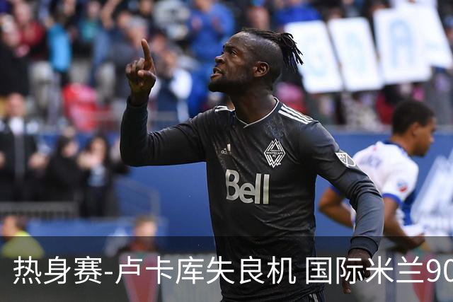 热身赛-卢卡库失良机 国际米兰90分钟遭绝杀客负