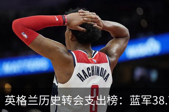 英格兰历史转会支出榜：蓝军38.7亿居首